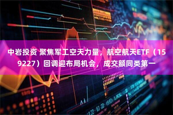 中岩投资 聚焦军工空天力量，航空航天ETF（159227）回调迎布局机会，成交额同类第一