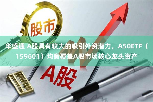 华盛通 A股具有较大的吸引外资潜力，A50ETF（159601）均衡覆盖A股市场核心龙头资产