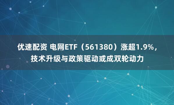 优速配资 电网ETF（561380）涨超1.9%，技术升级与政策驱动或成双轮动力