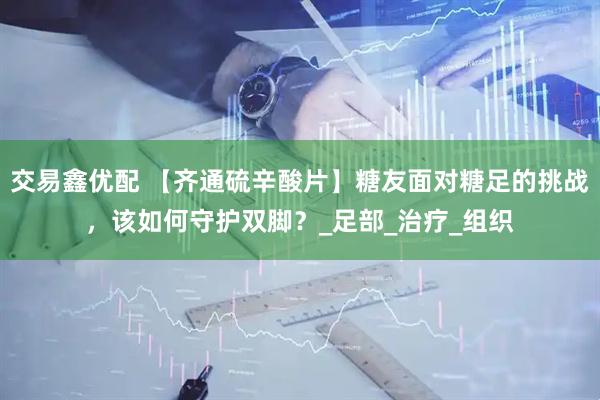 交易鑫优配 【齐通硫辛酸片】糖友面对糖足的挑战，该如何守护双脚？_足部_治疗_组织