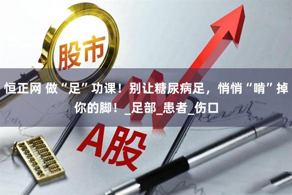恒正网 做“足”功课！别让糖尿病足，悄悄“啃”掉你的脚！_足部_患者_伤口