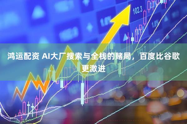 鸿运配资 AI大厂搜索与全栈的赌局，百度比谷歌更激进