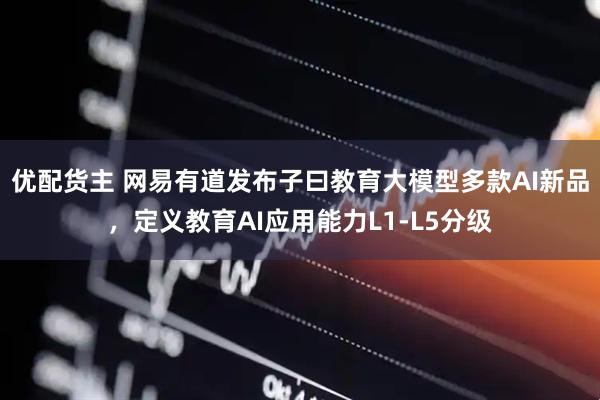 优配货主 网易有道发布子曰教育大模型多款AI新品，定义教育AI应用能力L1-L5分级