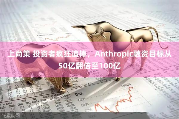 上尚策 投资者疯狂追捧，Anthropic融资目标从50亿翻倍至100亿