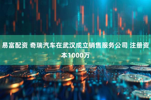 易富配资 奇瑞汽车在武汉成立销售服务公司 注册资本1000万