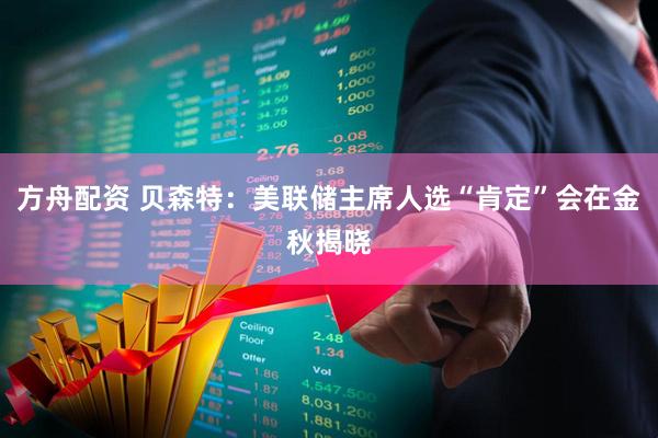 方舟配资 贝森特：美联储主席人选“肯定”会在金秋揭晓