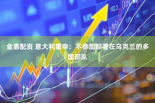 金惠配资 意大利重申：不参加部署在乌克兰的多国部队