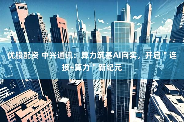 优股配资 中兴通讯：算力筑基AI向实，开启＂连接+算力＂新纪元