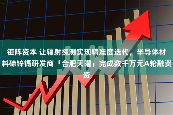 钜阵资本 让辐射探测实现精准度迭代，半导体材料碲锌镉研发商「合肥天曜」完成数千万元A轮融资