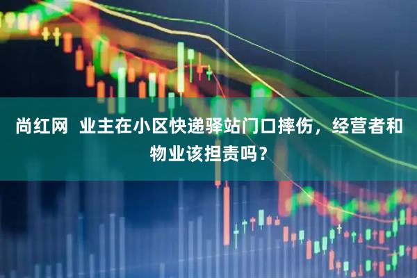 尚红网  业主在小区快递驿站门口摔伤，经营者和物业该担责吗？