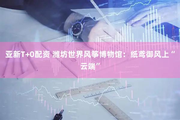 亚新T+0配资 潍坊世界风筝博物馆：纸鸢御风上“云端”