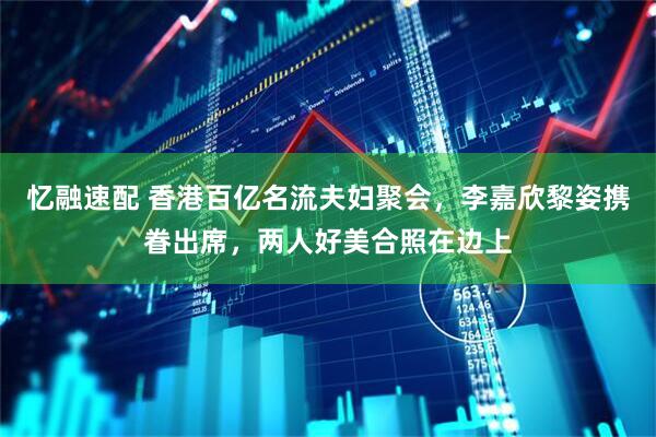 忆融速配 香港百亿名流夫妇聚会，李嘉欣黎姿携眷出席，两人好美合照在边上