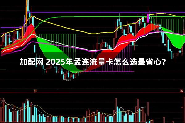 加配网 2025年孟连流量卡怎么选最省心？