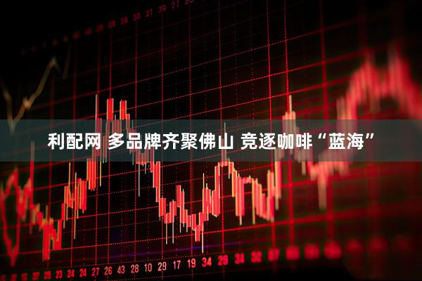 利配网 多品牌齐聚佛山 竞逐咖啡“蓝海”
