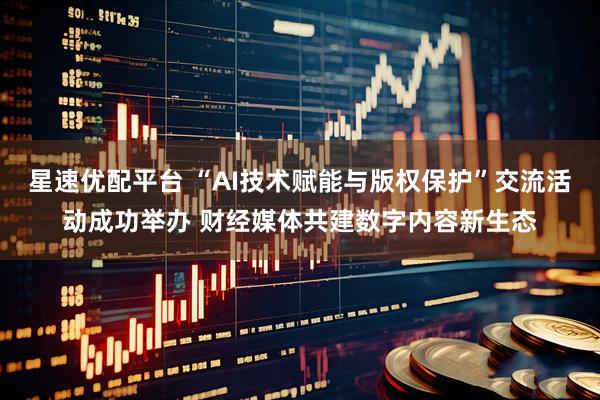 星速优配平台 “AI技术赋能与版权保护”交流活动成功举办 财经媒体共建数字内容新生态