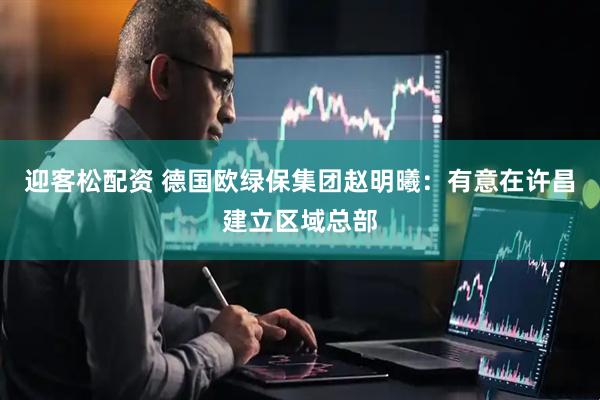 迎客松配资 德国欧绿保集团赵明曦：有意在许昌建立区域总部