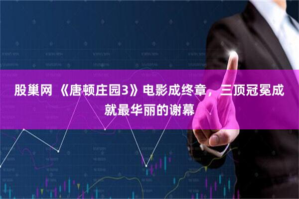 股巢网 《唐顿庄园3》电影成终章，三顶冠冕成就最华丽的谢幕