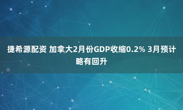 捷希源配资 加拿大2月份GDP收缩0.2% 3月预计略有回升