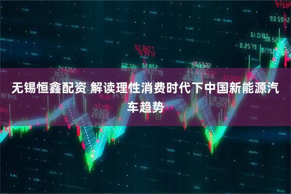 无锡恒鑫配资 解读理性消费时代下中国新能源汽车趋势