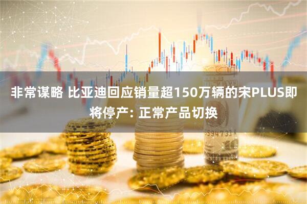 非常谋略 比亚迪回应销量超150万辆的宋PLUS即将停产: 正常产品切换
