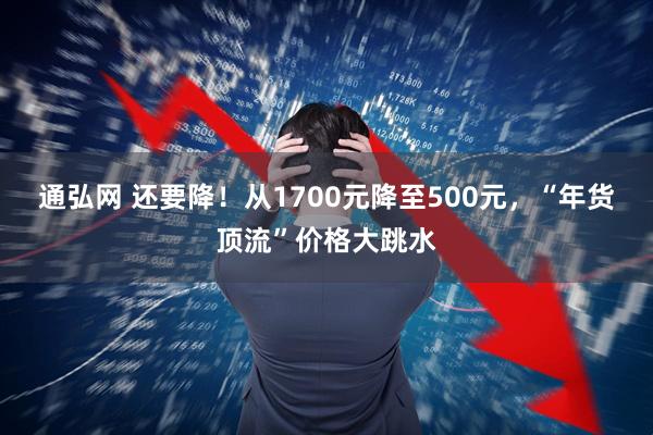 通弘网 还要降!从1700元降至500元,“年货顶流”价格大跳水