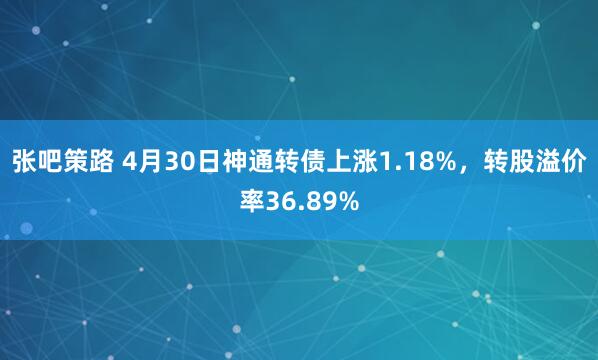 张吧策路 4月30日神通转债上涨1.18%，转股溢价率36.89%
