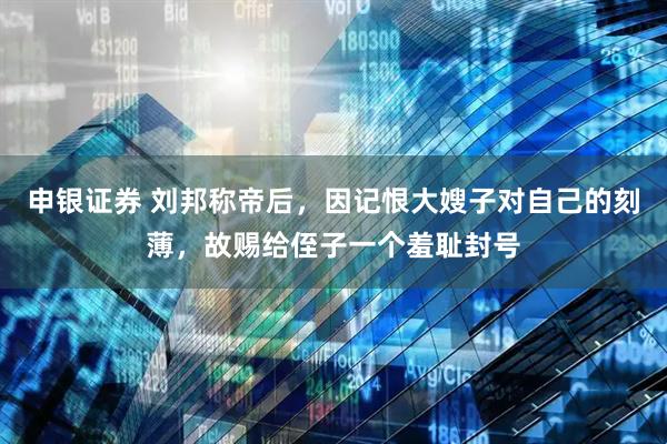 申银证券 刘邦称帝后,因记恨大嫂子对自己的刻薄,故赐给侄子一个羞耻封号