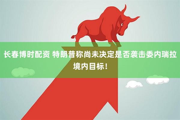 长春博时配资 特朗普称尚未决定是否袭击委内瑞拉境内目标！
