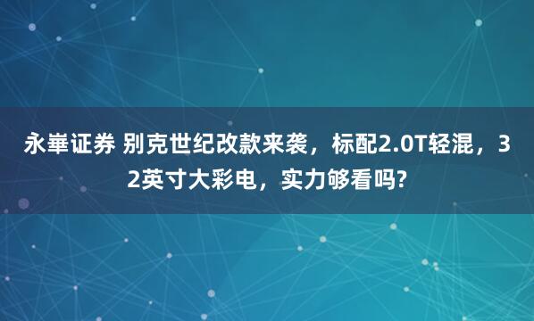 永崋证券 别克世纪改款来袭，标配2.0T轻混，32英寸大彩电，实力够看吗?