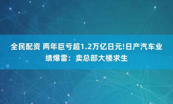 全民配资 两年巨亏超1.2万亿日元!日产汽车业绩爆雷：卖总部大楼求生
