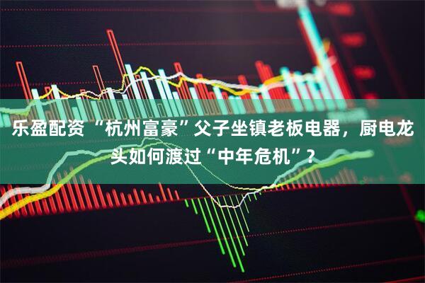 乐盈配资 “杭州富豪”父子坐镇老板电器,厨电龙头如何渡过“中年危机”?