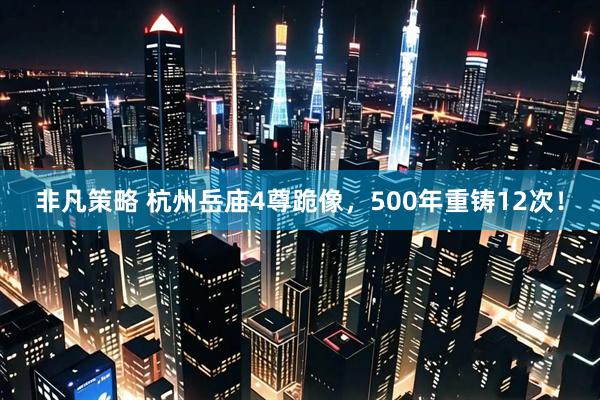 非凡策略 杭州岳庙4尊跪像,500年重铸12次!